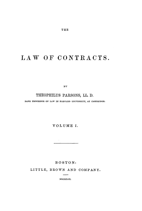 handle is hein.beal/lofcontra0001 and id is 1 raw text is: ï»¿THE

LAW OF CONTRACTS.
BY
THEOPHILUS PARSONS, LL. D.
DANE PROFESSOR OF LAW IN IIARVARD UNIVERSITY, AT CAMBRIDGE.

VOLUME I.

BOSTON:
LITTLE, BROWN AND COMPANY.
MDCOCLIII.


