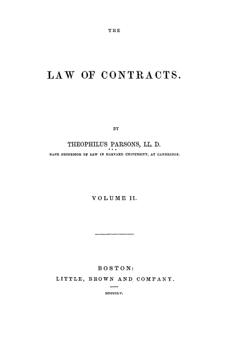 handle is hein.beal/lofcontra0002 and id is 1 raw text is: ï»¿THE

LAW OF CONTRACTS.
BY
THEOPHILUS PARSONS, LL. D.
DANE PROrESSOR OF LAW IN HARVARD UNIVERSITY1 AT CAMBRIDGE.

VOLUME II.
BOSTON:
LITTLE, BROWN AND. COMPANY.
MDCCCLV.



