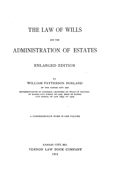 handle is hein.beal/lofwiltes0001 and id is 1 raw text is: THE LAW OF WILLS
AND THE
ADMINISTRATION OF ESTATES

ENLARGED EDITION
BY
WILLIAM PATTERSON BORLAND
OF THE KANSAS CITY BAR
REPRESENTATIVE IN CONGRESS, LECTURER ON WILLS IN FACULTY_
OF KANSAS CITY SCHOOL OF LAW, DEAN OF KANSAS
CITY SCHOOL OF LAW 1895 TO 1909

A COMPREHENSIVE WORK IN ONE VOLUME
KANSAS CITY, MO.
VERNON LAW      BOOK COMPANY
1915


