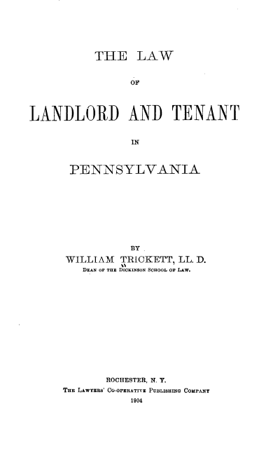 handle is hein.beal/lolat0001 and id is 1 raw text is: THE LAW
OF
LANDLORD AND TENANT
IN

PENNSYLVANIA
BY
WILLIAM TRICKETT, LL. D.
DEAN OF THE DICKINSON SCHOOL OF LAW.
ROCHESTER, N. Y.
THE LAwYEBS' CO-OPERATIVE PUBLISHING COMPANY
1904


