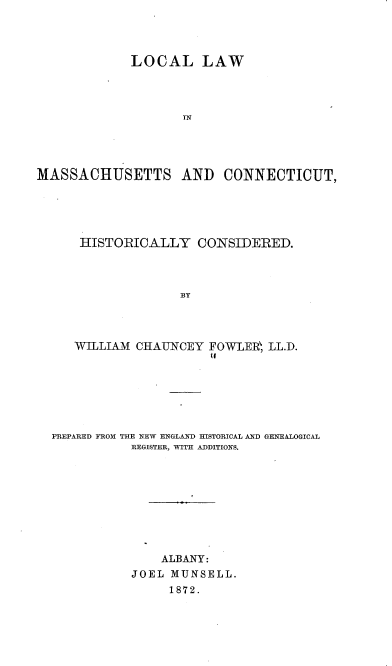 handle is hein.beal/lolmact0001 and id is 1 raw text is: 




             LOCAL LAW




                    IN




MASSACHUSETTS AND CONNECTICUT,


HISTORICALLY CONSIDERED.



               BY




WILLIAM CHAUNCEY FOW-LER LL.D.
                   (I


PREPARED FROM THE NEW ENGLAND HISTORICAL AND GENEALOGICAL
           REGISTER, WITH ADDITIONS.









               ALBANY:
           JOEL MUNSELL.
                1872.


