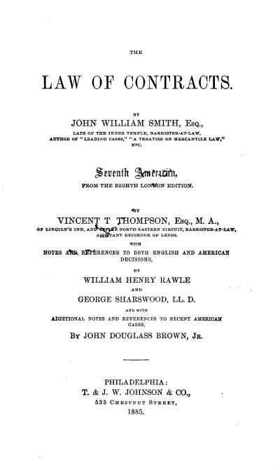 handle is hein.beal/lontrac0001 and id is 1 raw text is: THE

LAW OF CONTRACTS.
BY
JOHN. WILLIAM SMITH, ESQ.,
LATE OF THE INNER TEMPLE, BARRISTER-AT-LAW,
AUTHOR OF LEADING CASES, A TREATISE ON MERCANTILE LAW,
ETC.
FROM THE EIGHTH LONVON EDITION.
VINCENT T        THOMPSON, EsQ., M. A.,
OF LINCOLN'S INN, AN  q&-- NORTH-EASTERN CIRCUIT, BARRISTER-AT-LAW,
A~a$ ANT RECORDER OF LEEDS.
WITH
NOTES Alr RrRENCES TO BOTH ENGLISH AND AMERICAN
DECISIONS,
BY
WILLIAM HENRY RAWLE
AND
GEORGE SHARSWOOD, LL. D.
AND WITI
ADDITIONAL NOTES AND REFERENCES TO RECENT AMERICAN
CASES,
By JOHN DOUGLASS BROWN, JR.
PHILADELPHIA:
T. & J. W. JOHNSON & CO.,
535 CHESTNUT STREET,
1885.


