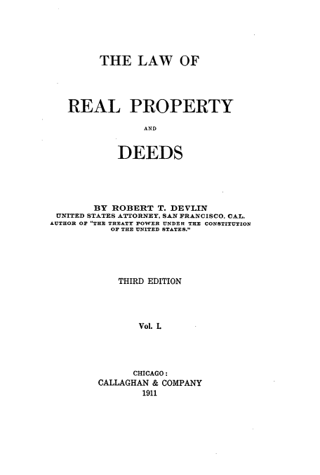 handle is hein.beal/loopydee0001 and id is 1 raw text is: THE LAW OF
REAL PROPERTY
AND
DEEDS

BY ROBERT T. DEVLIN
UNITED STATES ATTORNEY, SAN FRANCISCO, CAL.
AUTHOR OF THE TREATY POWER UNDER THE CONSTITUTION
OF THE UNITED STATES.
THIRD EDITION
Vol. L
CHICAGO:
CALLAGHAN & COMPANY
1911


