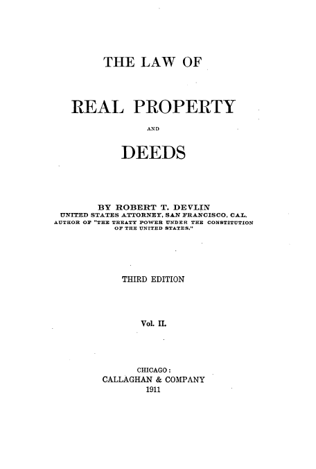 handle is hein.beal/loopydee0002 and id is 1 raw text is: THE LAW OF
REAL PROPERTY
AND
DEEDS

BY ROBERT T. DEVLIN
UNITED STATES ATTORNEY, SAN FRANCISCO, CAL.
AUTHOR OF THE TREATY POWER UNDER THE CONSTITUTION
OF THE UNITED STATES.
THIRD EDITION
Vol. IL
CHICAGO:
CALLAGHAN & COMPANY
1911


