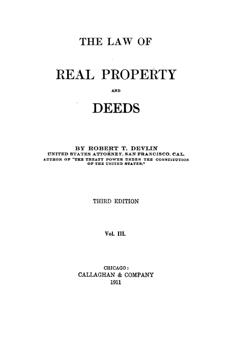 handle is hein.beal/loopydee0003 and id is 1 raw text is: THE LAW OF
REAL PROPERTY
AND
DEEDS

BY ROBERT T. DEVLIN
UNITED STATES ATTORNEY, SAN FRANCISCO, CAL.
AUTHOR OF THE TREATY POWER UNDER THE CONSTITUTION
OF THE UNITED STATES.
THIRD EDITION
Vol. III.
CHICAGO:
CALLAGHAN & COMPANY
1911


