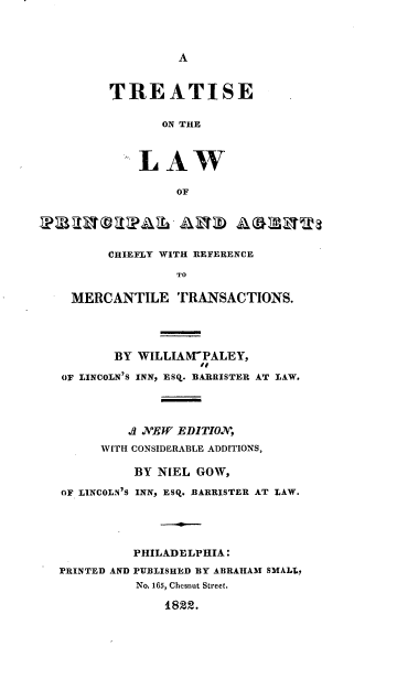 handle is hein.beal/lopa0001 and id is 1 raw text is: A
TREATISE
ON THE
LAW
OF
CHIEFLY WITH REFERENCE
TO
MERCANTILE TRANSACTIONS.
BY WILLIAM-PALEY,
.0
OF LINCOLN'S INN, ESq. BARRISTER AT LAW.
.3 NEW EDITION,
WITH CONSIDERABLE ADDITIONS,
BY NIEL GOW,
OF LINCOLN'S INN, ESQ. BARRISTER AT LAW.
PHILADELPHIA:
PRINTED AND PUBLISHED BY ABRAHAM SMALL,
No. 165, Chesnut Street.
1822.


