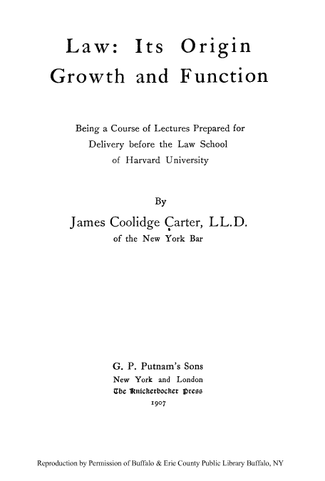 handle is hein.beal/lorgbbh0001 and id is 1 raw text is: Law: Its Origin
Growth and Function
Being a Course of Lectures Prepared for
Delivery before the Law School
of Harvard University
By
James Coolidge Carter, LL.D.
of the New York Bar

G. P. Putnam's Sons
New York and London
Gbe 1ktnicherbocker pres
1907

Reproduction by Permission of Buffalo & Erie County Public Library Buffalo, NY


