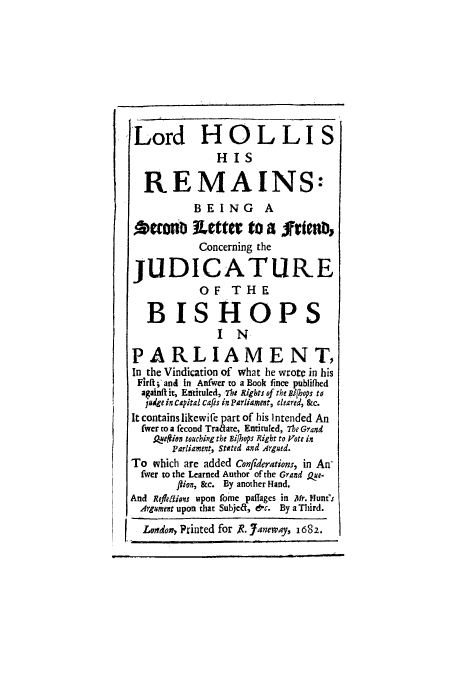 handle is hein.beal/lorhollr0001 and id is 1 raw text is: ï»¿Lord HOLLIS
HIS
REMAINS:
BEING A
eonio u~etter to a friedb,
Concerning the
JUDICATURE
OF THE
BISHOPS
IN
PARLIAMENT,
In the Vindication of what he wrote in his
Firit; and in Anfwer to a Book fince publifhed
againft it, Entiuled, The Rights of the ai/hops to
judge in capital cafes in Parliament, cleared, &c.
It contains likewife part of his intended An
fwcer to a fecond Traare, Entiruled, 71e Grand
Ase#ion touching the Bifhops Right to Vote in
Parliament, Stated and Argued.
To which are added Confiderations, in An-
fwer to the Learned Author of the Grand ke-
flion, &c. By another Hand.
And Refleftions upon fome paffages in Mr. Hunt's
Argument upon that Subjed, &c. By a Third.
Lvvndon, Printed for R. Janeway, 1682.


