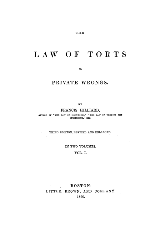 handle is hein.beal/lortpriwr0001 and id is 1 raw text is: THE

LAW

OF TORT

OR
PRIVATE WRONGS.

AUTHOR 'OF THE

FRANCIS HILLIARD,
LAW OF MORTGAGES,  THE LAW OF VEYDORS AND
PURCHASERS, ETC.

THIRD EDITION, REVISED AND ENLARGED.
IN TWO VOLUMES.
VOL. I.
BOSTON:
LITTLE, BROWN, AND COMPANY.
i866.


