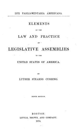 handle is hein.beal/lpaelpl0001 and id is 1 raw text is: LEX PARLIAMENTARIA AMERICANA.

ELEMENTS
OF THE
LAW AND PRACTICE
OF

LEGISLATIVE ASSEMBLIES
IN THE
UNITED STATES OF AMERICA.
BY

LUTHER STEARNS CUSHING.
NINTH EDITION.
BOSTON:
LITTLE, BROWN, AND COMPANY.
1874.


