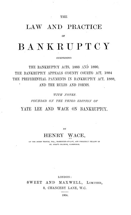handle is hein.beal/lpbcbb0001 and id is 1 raw text is: 



THE


      LAW AND PRACTICE

                     OF



  BANKRUPTCY

                   COMPRISING


       THE BANKRUPTCY ACTS, 1883 AND 1890,

 THE BANKRUPTCY APPEALS (COUNTY COURTS) ACT, 1884
TIE PREFERENTIAL PAYMENTS IN BANKRUPTCY ACT, 1888,
           AND THE RULES AND FORMS.


                 WITH NOTES.

        FOUNDED ON THE THIRD EDITION OF

   YATE  LEE  AND  WACE  ON  BANKRUPTCY.




                      BY

             HENRY WACE,
       'F THE INNER TEMPLE, ESQ., BARRISTER-AT-LAW, AND FORMERLY FELLOW OF
                ST. JOIIN'S COLLEGE, CAMBRIDGE.


             LONDON:
SWEET   AND   MAXWELL,   LIMITED,
       3, CHANCERY LANE, W.C.

               1904.


