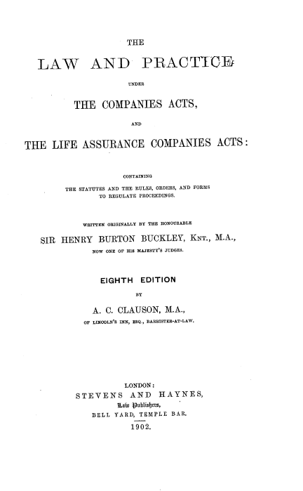 handle is hein.beal/lpcala0001 and id is 1 raw text is: THE

LAW

AND PRACTTCE

UNDER
THE COMPANIES ACTS,
AND

THE LIFE ASSURANCE COMPANIES ACTS:
CONTAINING
THE STATUTES AND THE RULES, ORDERS, AND FORMS
TO REGULATE PROCEEDINGS.
WRITTEN ORIGINALLY BY THE HONOURABLE
SIR   HENRY     BURTON      BUCKLEY, KNT., M.A.,
NOW ONE OF HIS MAJESTY'S JUDGES.
EIGHTH EDITION
BY
A. C. CLAUSON, M.A.,
OF LINOOLN'S INN, ESQ., BARRISTER-AT-LAW.
LONDON:
STEVENS        AND     HAYNES,
iLaia Vublisbers,
BELL YARD, TEMPLE BAR.
1902.



