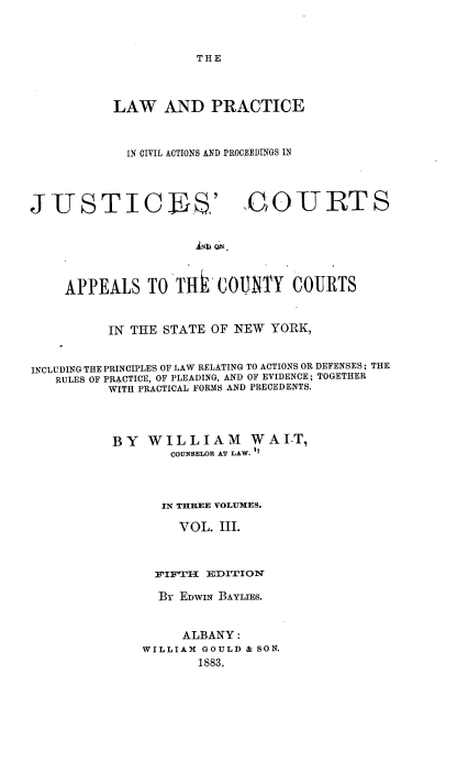 handle is hein.beal/lpcapc0003 and id is 1 raw text is: 



THE


LAW AND PRACTICE



  IN CIVIL ACTIONS AND PROCEEDINGS IN


J  USTICJB .'


QOUIRTS


INI QN.


    APPEALS TO T4i COUNTY COURTS


          IN THE STATE  OF NEW YORK,


INCLUDING THE PRINCIPLES OF LAW RELATING TO ACTIONS OR DEFENSES; THE
   RULES OF PRACTICE, OF PLEADING, AND OF EVIDENCE ; TOGETHER
          WITH PRACTICAL FORMS AND PRECEDENTS.



          BY   WILLIAM WAI.T,
                  COUNSELOR AT LAW. I



                  IN THREE VOLUMES.

                  VOL.   III.



                FIFTII EDITION

                Br EDWIN BAYLIES.


                    ALBANY:
               WILLIAM GOULD & SON.
                      1883.



