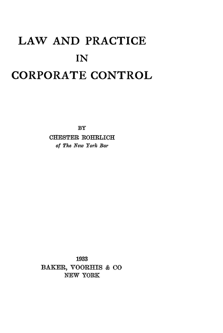 handle is hein.beal/lpcc0001 and id is 1 raw text is: LAW

AND PRACTICE

IN

CORPORATE CONTROL
BY
CHESTER ROHRLICH
of The New York Bar
1933
BAKER, VOORHIS & CO
NEW YORK


