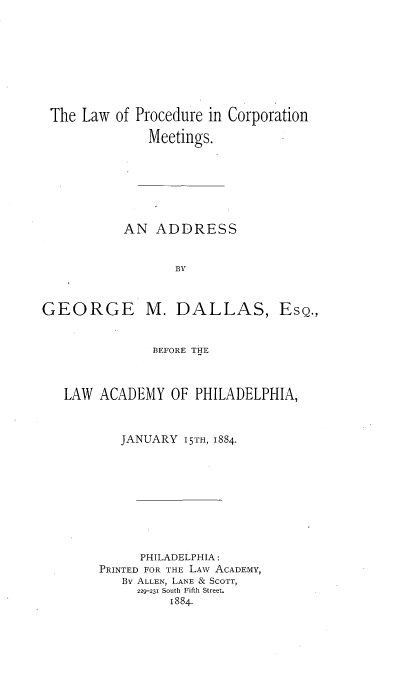handle is hein.beal/lpcma0001 and id is 1 raw text is: 








The Law  of Procedure in Corporation

             Meetings.







          AN  ADDRESS


                 BY


GEORGE


M.  DALLAS,


            BEFORE THE



LAW  ACADEMY   OF PHILADELPHIA,


        JANUARY 15TH, 1884.









          PHILADELPHIA:
     PRINTED FOR THE LAw ACADEMY,
        By ALLEN, LANE & SCOTT,
          229-231 South Fifth Street.
               1884.


EsQ.,


