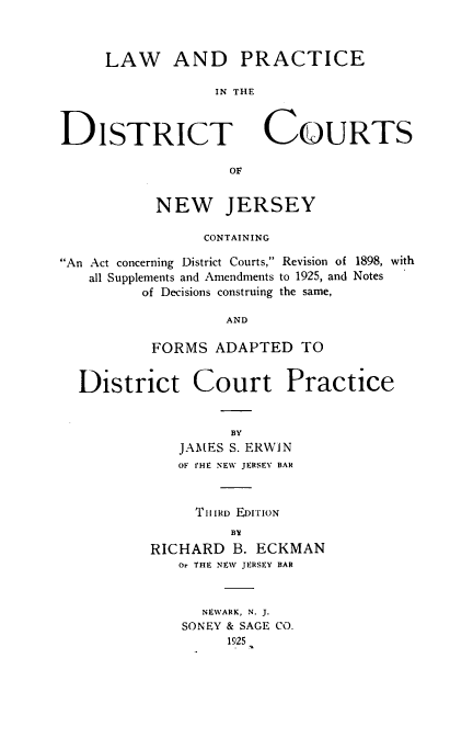 handle is hein.beal/lpdcnj0001 and id is 1 raw text is: 



     LAW AND PRACTICE

                 IN THE



DISTRICT COURTS

                   OF


           NEW JERSEY

                CONTAINING

An Act concerning District Courts, Revision of 1898, with
   all Supplements and Amendments to 1925, and Notes
         of Decisions construing the same,

                   AND

          FORMS  ADAPTED   TO


  District Court Practice


                   BY
             JAMES S. ERWIN
             OF rHE NEW JERSEY BAR



               T hIRD EDITION
                   BV
          RICHARD  B. ECKMAN
             Or THE NEW JERSEY BAR



                NEWARK, N. J.
              SONEY & SAGE CO.
                   1925


