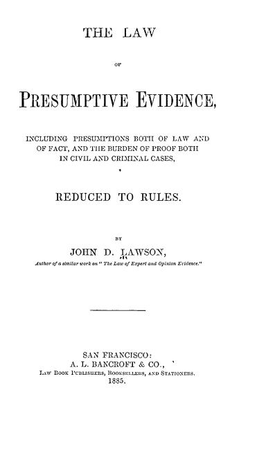 handle is hein.beal/lpeip0001 and id is 1 raw text is: 


             THE LAW



                    oF




PRESUMPTIVE EVIDENCE,


INCLUDING PRESUMPTIONS BOTH OF LAW AND
  OF FACT, AND TIIE BURDEN OF PROOF BOTH
       IN CIVIL AND CRIMINAL CASES,




       REDUCED TO RULES.




                  BY

         JOHN   D.  VAWSON,
  Author of a similar work on The Law of Expert and Opinion Evidence.











            SAN FRANCISCO:
         A. L. BANCROFT & CO.,
   LAW Boor PULIsuEfRS, BOOKSEILEtRS, AND STATIONERS.
                 1885.


