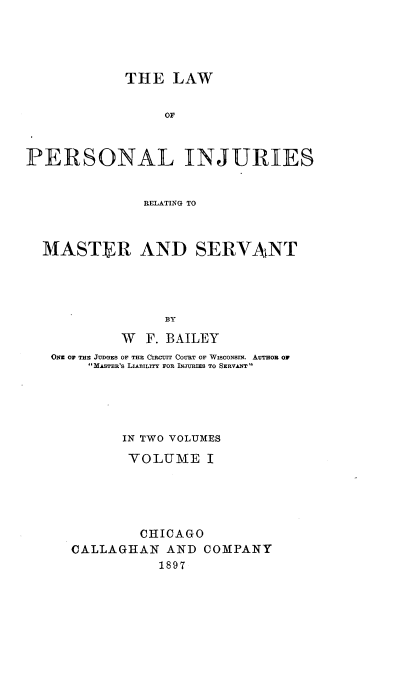 handle is hein.beal/lpersinjmavt0001 and id is 1 raw text is: 




            THE LAW


                 or



PERSONAL INJURIES


               RELATING TO



  MASTER AND SERVANT




                  BY

            W F. BAILEY
   ONu OF THE JUDGES OF THE CIRCjIT COURT OF WISCONSIN. AUTHOR Or
        MASTER'S LIABILITY FOR INJURIES TO SERVANT





            IN TWO VOLUMES

            VOLUME I





              CHICAGO
      CALLAGHAN AND COMPANY
                 1897


