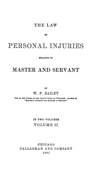 handle is hein.beal/lpersinjmavt0002 and id is 1 raw text is: 






            THE LAW


                 OF



PERSONAL INJURIES


              RELATING TO



  MASTER AND SERVANT




                 BY

            W. F. BAILEY
   ONE OF THE JUDGES OF THE CIRUT COURT OF WIScONSE. ATHo O
        HASTER'S LLABILITY FOR INJURIES TO SERVANT





            IN TWO VOLUMES

            YOLUME II





              CHICAGO
      CALLAGHAN AND COMPANY
                1897


