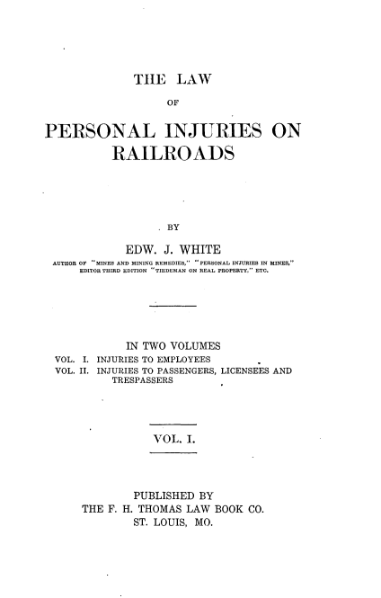 handle is hein.beal/lpersinjrr0001 and id is 1 raw text is: 





               TH1E   LAW

                    OF


PERSONAL INJURIES ON

           RAILROADS





                    BY

             EDW.  J. WHITE
 AUTHOR OF MINES AND MINING REMEDIES, PERSONAL INJURIES IN MINES,
      EDITOR THIRD EDITION TIEDEMAN ON REAL PROPERTY, ETC.


            IN TWO VOLUMES
VOL. I. INJURIES TO EMPLOYEES
VOL. II. INJURIES TO PASSENGERS, LICENSEES AND
         TRESPASSERS


VOL. I.


        PUBLISHED  BY
THE F. H. THOMAS LAW  BOOK CO.
        ST. LOUIS, MO.


