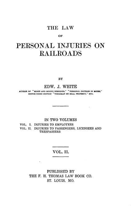 handle is hein.beal/lpersinjrr0002 and id is 1 raw text is: 





               THE   LAW

                    OF


PERSONAL INJURIES ON

           RAILROADS





                    BY

             EDW.  J. WHITE
 AUTHOR OF MINES AND MINING REMEDIES, PERSONAL INJURIES IN MINES,
      EDITOR THIRD EDITION TIEDEMAN ON REAL PROPERTY, ETC.


            IN TWO VOLUMES
VOL. I. INJURIES TO EMPLOYEES
VOL. II. INJURIES TO PASSENGERS, LICENSEES AND
         TRESPASSERS


VOL. II.


        PUBLISHED  BY
THE F. H. THOMAS LAW  BOOK CO.
        ST. LOUIS, MO.


