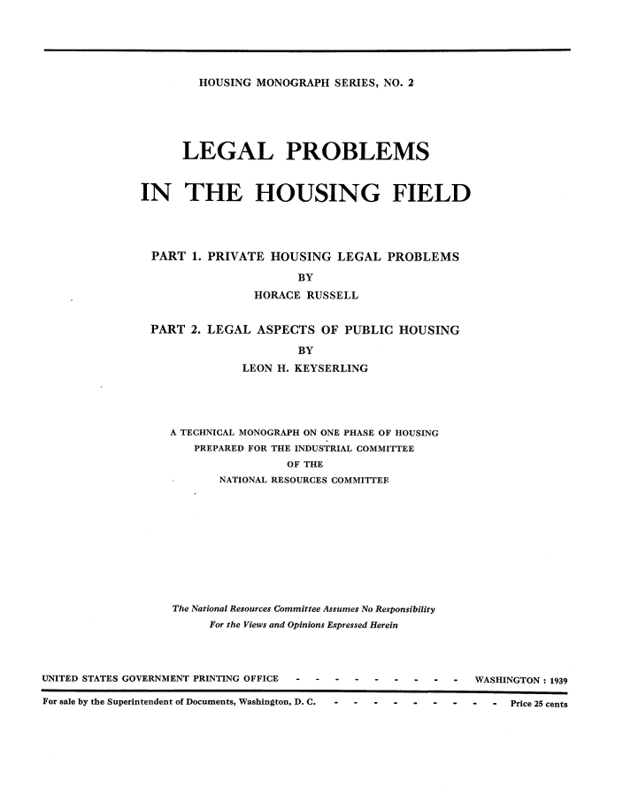 handle is hein.beal/lphouf0001 and id is 1 raw text is: 






HOUSING  MONOGRAPH  SERIES, NO. 2


      LEGAL PROBLEMS



IN THE HOUSING FIELD





  PART  1. PRIVATE  HOUSING   LEGAL  PROBLEMS

                        BY

                 HORACE  RUSSELL


 PART   2. LEGAL ASPECTS   OF  PUBLIC  HOUSING

                        BY

               LEON  H. KEYSERLING


A TECHNICAL MONOGRAPH ON ONE PHASE OF HOUSING
    PREPARED FOR THE INDUSTRIAL COMMITTEE
                  OF THE
       NATIONAL RESOURCES COMMITTEE












The National Resources Committee Assumes No Responsibility
      For the Views and Opinions Expressed Herein


UNITED STATES GOVERNMENT PRINTING OFFICE


-  -  WASHINGTON : 1939


For sale by the Superintendent of Documents, Washington, D. C. - - - - - - - - - Price 25 cents


For sale by the Superintendent of Documents, Washington, D. C.


Price 25 cents


