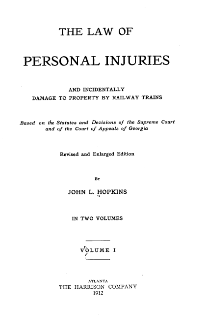 handle is hein.beal/lpiidprt0001 and id is 1 raw text is: THE LAW OF
PERSONAL INJURIES
AND INCIDENTALLY
DAMAGE TO PROPERTY BY RAILWAY TRAINS
Based on the Statutes and Decisions of the Supreme Court
and of the Court of Appeals of Georgia
Revised and Enlarged Edition
BY
JOHN L. HOPKINS
IN TWO VOLUMES
VOLUME I
ATLANTA
THE HARRISON COMPANY
1912


