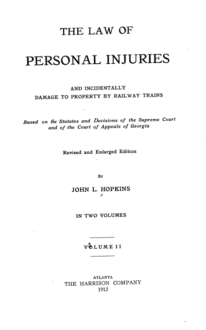 handle is hein.beal/lpiidprt0002 and id is 1 raw text is: THE LAW OF
PERSONAL INJURIES
AND INCIDENTALLY
DAMAGE TO PROPERTY BY RAILWAY TRAINS
Based on the Statutes and Decisions of the Supreme Court
and of the Court of Appeals of Georgia
Revised and Enlarged Edition
BY
JOHN L. HOPKINS
if
IN TWO VOLUMES
VALUME II
ATLANTA
THE HARRISON COMPANY
1912


