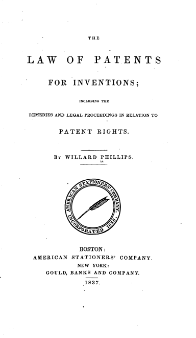 handle is hein.beal/lpiirl0001 and id is 1 raw text is: 





THE


LAW      OF PATENTS



     FOR  INVENTIONS;


            INCLUDING THE

REMEDIES AND LEGAL PROCEEDINGS IN RELATION TO


       PATENT   RIGHTS.




       BY WILLARD PHILLIPS.
















            BOSTON :
 AMERICAN STATIONERS' COMPANY.
           NEW YORK:
    GOULD, BANKS AND COMPANY.

             1837.


