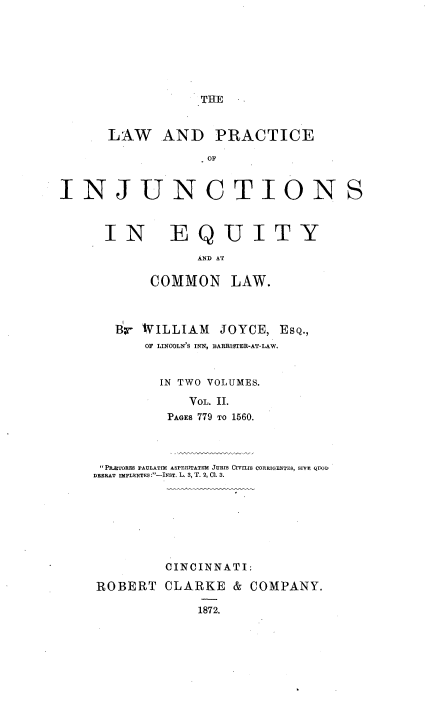 handle is hein.beal/lpinjueqc0002 and id is 1 raw text is: 







THE


      LAW AND PRACTICE

                  OF


INJUNCTIONS


IN EQUITY
             AND AT

       COMMON LAW.



   Br WILLIAM   JOYCE, ESQ.,
      OF LINCOLN'S INN, BARRISTER-AT-LAW.


        IN TWO VOLUMES.

            VOL. II.
         PAGES 779 TO 1560.



 PRETORE PAULATIM ASPERITATEM JURIs CIVILIs CORRIGENTES, SIVE QUOD
DBERAT IMPLENTES:-NST. L. 3, T. 2, 01. 3.








         CINCINNATI:

ROBERT   CLARKE   & COMPANY.

             1872.


