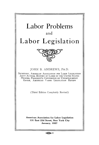 handle is hein.beal/lplgs0001 and id is 1 raw text is: Labor Problems
and
Labor Legislation

JOHN B. ANDREWS, PH.D.
SECRETARY, AMERICAN ASSOCIATION FOR LABOR LEGISLATION
JOINT AUTHOR, HISTORY OF LABOR IN THE UNITED STATES
MEMBER, PRESIDENT'S CONFERENCE ON UNEMPLOYMENT
EDITOR, AMERICAN L-ABOR LEGISLATION REVIEW
(Third Edition Completely Revised)
American Association for Labor Legislation
131 East 23d Street, New York City
January, 1927
12


