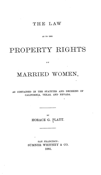 handle is hein.beal/lpmw0001 and id is 1 raw text is: 







          THE   LAW



              AS TO THE




PROPERTY RIGHTS



               OF




   MARRIED WOMEN,





 AS CONTAINED IN THE STATUTES AND DECISIONS OF
      CALIFORNIA, TEXAS, AND NEVADA.






               BY

         HORACE G. PLATT.


    SAN FRANCISCO:
SUMNER WHITNEY & CO.
       1885.


