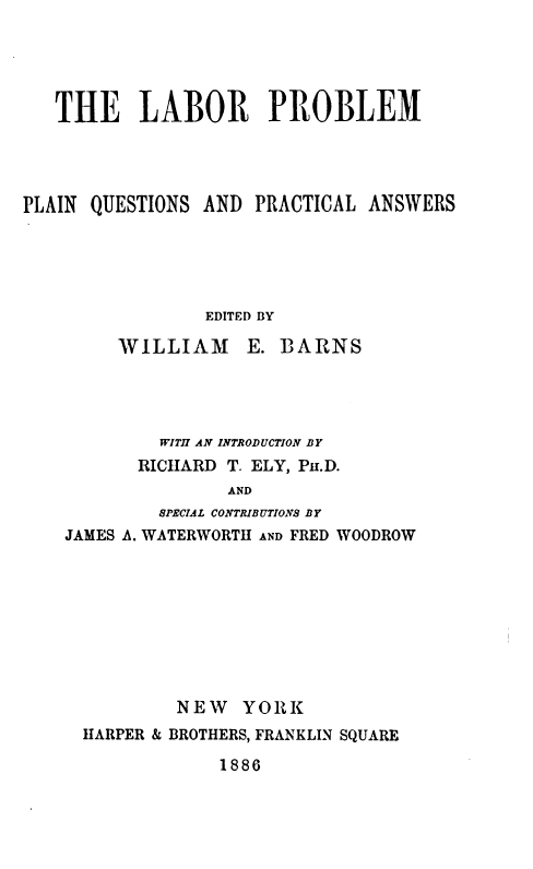handle is hein.beal/lppqp0001 and id is 1 raw text is: 





   THE LABOR PROBLEM




PLAIN QUESTIONS AND  PRACTICAL ANSWERS





                 EDITED BY

         WILLIAM E. BARNS




            WITH AN INTRODUCTION BY
          RICHARD T. ELY, PH.D.
                   AND
            SPECIAL CONTRIBUTIONS BY
    JAMES A. WATERWORTH AND FRED WOODROW


        NEW   YORK
HARPER & BROTHERS, FRANKLIN SQUARE


1886


