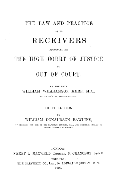 handle is hein.beal/lprahcj0001 and id is 1 raw text is: 






THE   LAW AND PRACTICE

              AS TO


   RECEIVERS


                APPOINTED BY


THE HIGH COURT OF JUSTICE

                    Olt


          OUT OF COURT.


                 BY THE LATE

   WILLIAM   WILLIAMSON KERR, M.A.,
            OF LINCOLN'S INN, 1ARRISTER-AT-LAW.



              FIFTH EDITION

                    3Y

     WILLIAM   DONALDSON   RAWLINS,
(IF LINCOLN'S INN, ONE OF HIS MAJESTY'S COUNSEL, M.A., AND  SOMETIME FELLOW  OF
              TRINITY COLLEOE, CAMBRIDGE.


                  LONDON:
SWEET  & MAXWELL,  LIMITED, 3, CHANCERY LANE

                  TORONTO :
  THE CARSWELL CO., LTD., 30, ADELAIDE STREET EAST.
                    1905.


