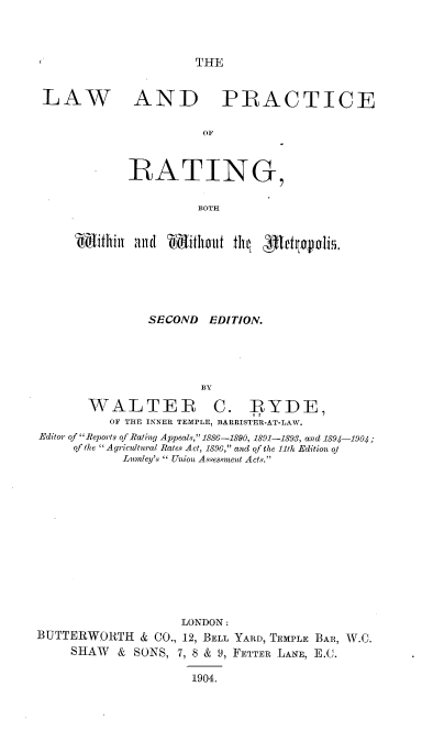 handle is hein.beal/lprbwwm0001 and id is 1 raw text is: THE

LAW

AND PRACTICE

OF
RATING,
BOTH

SECOND EDITION.
BY
WALTER C. RYDE,
OF THE INNER TEMPLE, BARRISTER-AT-LAW.
Editor of Reports of Rating Appeals, 1886-1890, 1891-1893, and 1894-1904;
of the A gricltural Rates Act, 1896, and of the 11th Edition of
Lumley's  Union Assessnent Acts.
LONDON:
BUTTERWORTH & CO., 12, BELL YARD, TEMPLE BAR, W.C.
SHAW & SONS, 7, 8 & 9, FETTER LANE, E.C.
1904.



