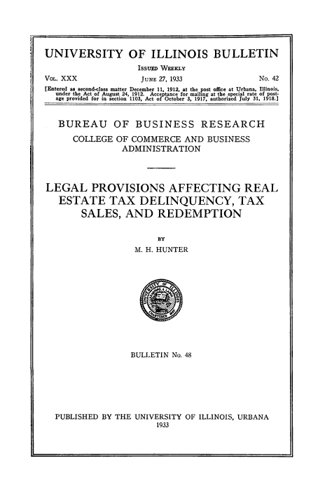 handle is hein.beal/lpretxdeq0001 and id is 1 raw text is: 





UNIVERSITY OF ILLINOIS BULLETIN
                   ISSUED WEEKLY
VOL. XXX            JUNE 27, 1933           No. 42
[Entered as second-class matter December 11, 1912, at the post office at Urbana, Illinois,
  under the Act of August 24, 1912. Acceptance for mailing at the special rate of post-
  age provided for in section 1103, Act of October 3, 1917, authorized July 31, 1918.]


  BUREAU OF BUSINESS RESEARCH

      COLLEGE  OF COMMERCE   AND  BUSINESS
                ADMINISTRATION




LEGAL PROVISIONS AFFECTING REAL
   ESTATE TAX DELINQUENCY, TAX
        SALES,   AND   REDEMPTION


                       BY
                   M. H. HUNTER













                   BULLETIN No. 48







  PUBLISHED BY THE UNIVERSITY OF ILLINOIS, URBANA
                       1933


