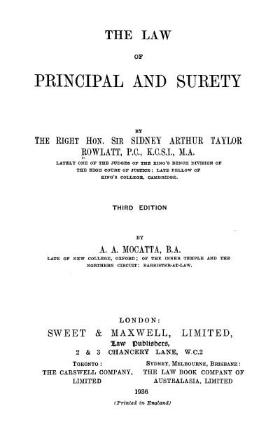 handle is hein.beal/lprincsur0001 and id is 1 raw text is: 



                THE LAW


                       OF



PRINCIPAL AND SURETY


                       BY
THE  RIGHT  HON.  SIR SIDNEY   ARTHUR TAYLOR
           ROWLATT,  P.C., K.C.S.I., M.A.
           1,
     LATELY ONE OF THE JUDGES OF THE KING'S BENCH DIVISION OF
          THE HIGH COURT OF JUSTICE: LATE FELLOW OF
               KING'S COLLEGE, OAMBRIDGE.



                  THIRD EDITION



                       BY

               A. A. MOCATTA, B.A.
   LATE OF NEW COLLEGE, OXFORD; OF THE INNER TEMPLE AND THE
            NORTHERN CIRCUIT: BARRISTER-AT-LAW.


     LONDON:

&   MAXWELL,


        law  publtebers,
2 &  3  CHANCERY  LANE,  W-C.2


       TORONTO:
THE CARSWELL COMPANY,
       LIMITED


   SYDNEY, MELBOURNE, BRISBANE:
   THE LAW BOOK COMPANY OF
   AUSTRALASIA, LIMITED
1936


(Printed in England)


SWEET


LIMITED,


