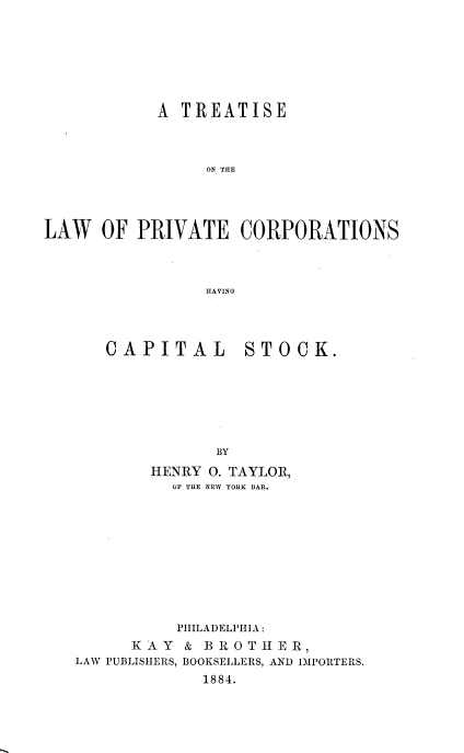 handle is hein.beal/lprivchs0001 and id is 1 raw text is: 







            A TREATISE



                 ON THE




LAW OF PRIVATE CORPORATIONS



                HAVING


CAPITAL       STOCK.







           BY

     HENRY 0. TAYLOR,
       OF THE NEW YORK BAR.


          PHILADELPHIA:
      KAY  & BROTHER,
LAW PUBLISHERS, BOOKSELLERS, AND IMPORTERS.
             1884.


