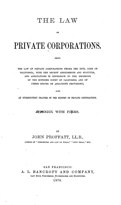 handle is hein.beal/lprivort0001 and id is 1 raw text is: 






              THE LAW









PRIVATE CORPORATIONS.







  THE LAW O PRIVATE CORPORATIONS UNDER THE CVIL CODE OF
    CALIFORNIA, WITH THE RECENT AMENDMENTS AND STATUTES,
      AND ANNOTATIONS IN REFERENCE TO THE DECISIONS
        OF THE SUPREME COURT OF CALIFORNIA AND 01
          OTHER STATES ON ANALOGOUS PROVISIONS;


                        ALSO

   AN INTRODUCTORY CHAPTER ON THE HISTORY OF PRIVATE CORPORATIONS,




             ATWENDIX   WITH   FOMS.






                         BY

           JOHN PROFFATT, LL.B.,
      AUTHOB OF CURIOSITIES AND LAW OF WILLS, JURY TRIAL, ETC.









                 SAN  FRANCISCO:

    A.  L. BANCROFT AND COMPANY,
          LAw BooK PUBLISHERS, BOOESELLERS AND STATIONERS.

                       1876.


