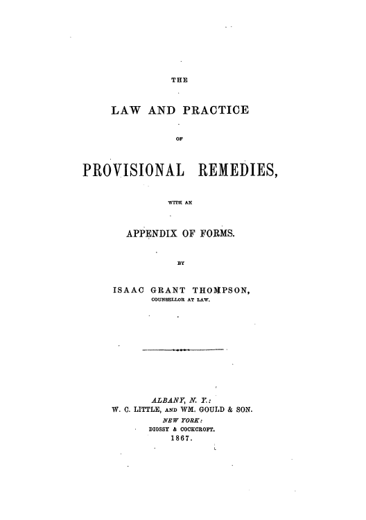 handle is hein.beal/lprorema0001 and id is 1 raw text is: THE

LAW AND PRACTICE
OF
PROVISIONAL REMEDIES,
Wr!U AN

APPENDIX OF FORMS.
BY
ISAAC GRANT THO1PSON,
COUNSELLOR AT LAW.

ALBANY, N. Y:
W. C. LITTLE, AND WM. GOULD & SON.
NEW YORK:
DIOSSY & COCKCROFT.
1867.


