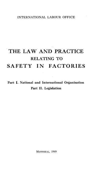 handle is hein.beal/lprsfct0001 and id is 1 raw text is: 


INTERNATIONAL LABOUR OFFICE


THE   LAW AND PRACTICE

         RELATING   TO


SAFETY


IN   FACTORIES


Part I. National and International Organisation
          Part II. Legislation


MONTREAL, 1949


