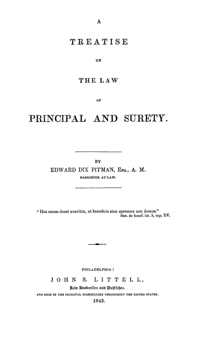 handle is hein.beal/lpsure0001 and id is 1 raw text is: TREATISE
ON
THE LAW
OF
PRINCIPAL AND SURETY.

EDWARD DIX PITMAN, ESQ., A. M.
BARRISTER AT LAW.

ioe unum deest avaritize, ut beneficia sine sponsore non demus.
SEN. de bonef. lib. 3, cap. XV.
PHILADELPHIA:
JOHN            S. LIT TELL,
Laln 33ooItseller anb VublfOcr.
AND SOLD BY THE PRINCIPAL BOOKSELLERS THROUGHOUT THE UNITED STATES.
1843.


