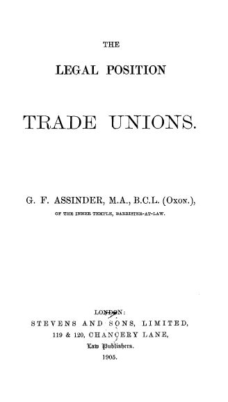 handle is hein.beal/lptu0001 and id is 1 raw text is: 




THE


     LEGAL POSITION






TRADE UNIONS.









G. F. ASSINDER, M.A., B.C.L. (OxoN.),
     OF TIM INNER TEMPLE, BARRISTER-AT-LAW.












            LOI 9 N:
 STEVENS AND SONS, LIMITED,
     119 & 120, CHANCERY LANE,
          3:ato .
             1905.


