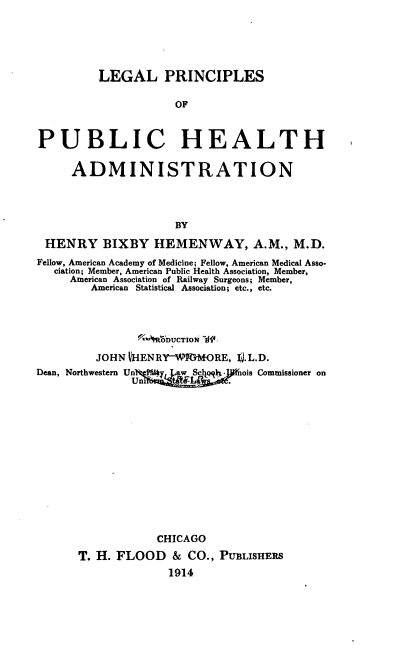 handle is hein.beal/lpubhea0001 and id is 1 raw text is: 





         LEGAL PRINCIPLES

                     OF


PUBLIC HEALTH

     ADMINISTRATION



                     BY

 HENRY BIXBY HEMENWAY, A.M., M.D.
 Fellow, American Academy of Medicine; Fellow, American Medical Asso-
   ciation; Member, American Public Health Association, Member,
     American Association of Railway Surgeons; Member,
        American Statistical Association; etc., etc.



                 '  b'R7IDUcTloN 'd!
         JOHN t-IENRI-WWrMORE, V.L.D.
Dean, Northwestern Un iwScl.  nois Commissioner on














                  CHICAGO
      T. H. FLOOD & CO., PUBLISHERS
                    1914


