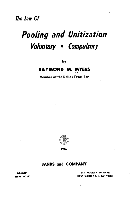 handle is hein.beal/lpuvc0001 and id is 1 raw text is: The Law Of

Pooling and
Voluntary 

Unitization
Compulsory

RAYMOND M. MYERS
Member of the Dallas Texas Bar
1957
BANKS and COMPANY

443 FOURTH AVENUE
NEW YORK 16, NEW YORK

ALBANY
NEW YORK



