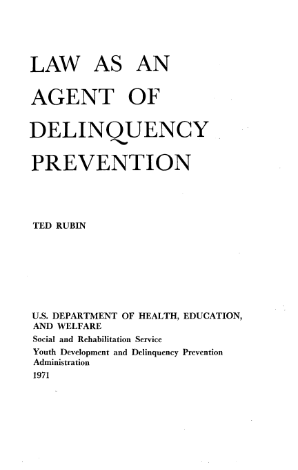 handle is hein.beal/lqagdqyp0001 and id is 1 raw text is: 





LAW AS AN


AGENT OF


DELINQUENCY


PREVENTION





TED RUBIN








U.S. DEPARTMENT OF HEALTH, EDUCATION,
AND WELFARE
Social and Rehabilitation Service
Youth Development and Delinquency Prevention
Administration
1971


