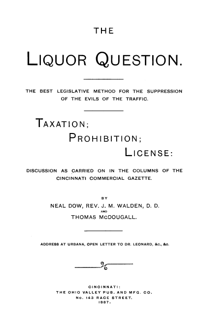 handle is hein.beal/lqrqstn0001 and id is 1 raw text is: THE

LIQUOR QUESTION.
THE BEST LEGISLATIVE METHOD FOR THE SUPPRESSION
OF THE EVILS OF THE TRAFFIC.
TAXATION;
PROHIBITION;
LICENSE:
DISCUSSION AS CARRIED ON IN THE COLUMNS OF THE
CINCINNATI COMMERCIAL GAZETTE.
BY
NEAL DOW, REV. J. M. WALDEN, D. D.
AND
THOMAS MCDOUGALL.
ADDRESS AT URBANA, OPEN LETTER TO DR. LEONARD, &c., &o.
CINOINNATI:
THE OHIO VALLEY PUB. AND MFG. CO.
NO. 143 RACE STREET.
1887.


