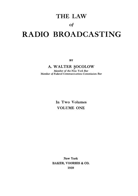 handle is hein.beal/lradiba0001 and id is 1 raw text is: THE LAW
of
RADIO BROADCASTING
BY

A. WALTER SOCOLOW
Member of the New York Bar
Member of Federal Communications Commission Bar
In Two Volumes
VOLUME ONE
New York
BAKER, VOORHIS & CO.
1939


