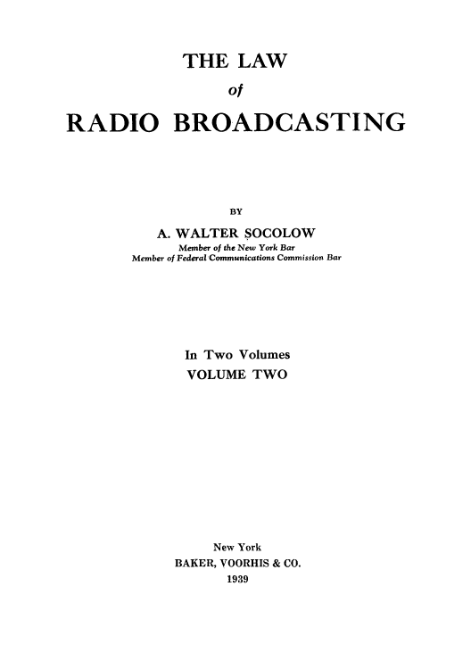 handle is hein.beal/lradiba0002 and id is 1 raw text is: THE LAW
of
RADIO BROADCASTING
BY

A. WALTER SOCOLOW
Member of the New York Bar
Member of Federal Communications Commission Bar
In Two Volumes
VOLUME TWO
New York
BAKER, VOORHIS & CO.
1939


