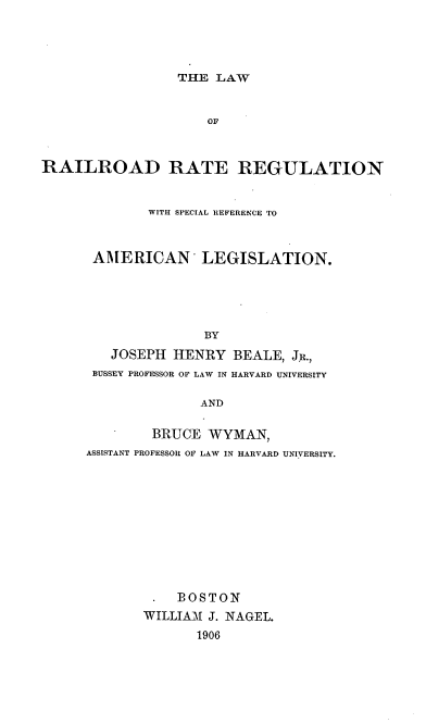 handle is hein.beal/lraresr0001 and id is 1 raw text is: THE LAW

OF
RAILROAD RATE REGULATION
WITH SPECIAL REFERENCE TO
AMERICAN LEGISLATION.
BY
JOSEPH HENRY BEALE, JR.,
BUSSEY PROFESSOR OF LAW IN HARVARD UNIVERSITY
AND

BRUCE WYMAN,
ASSISTANT PROFESSOR OF LAW IN HARVARD UNIVERSITY.
. BOSTON
WILLIAM J. NAGEL.
1906


